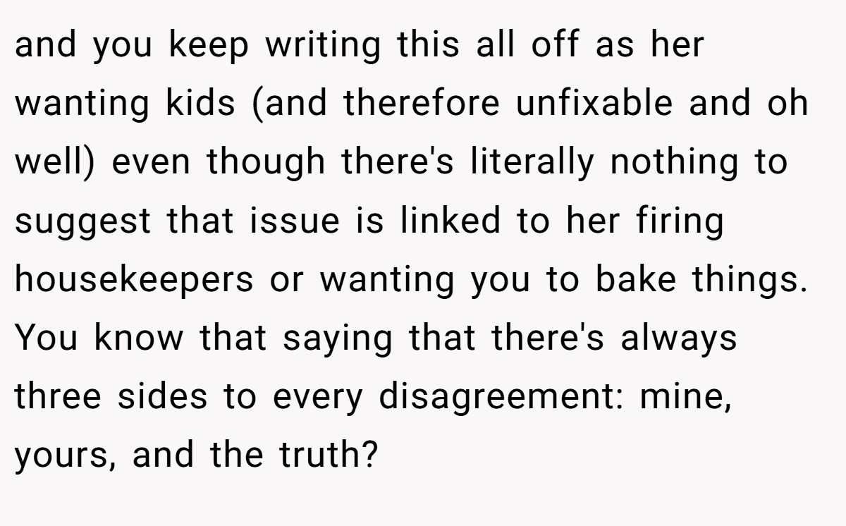 and you keep writing this all off as her wanting kids (and therefore unfixable and oh well) even though there's literally nothing to suggest that issue is linked to her firing housekeepers or wanting you to bake things. You know that saying that there's always three sides to every disagreement: mine, yours, and the truth?