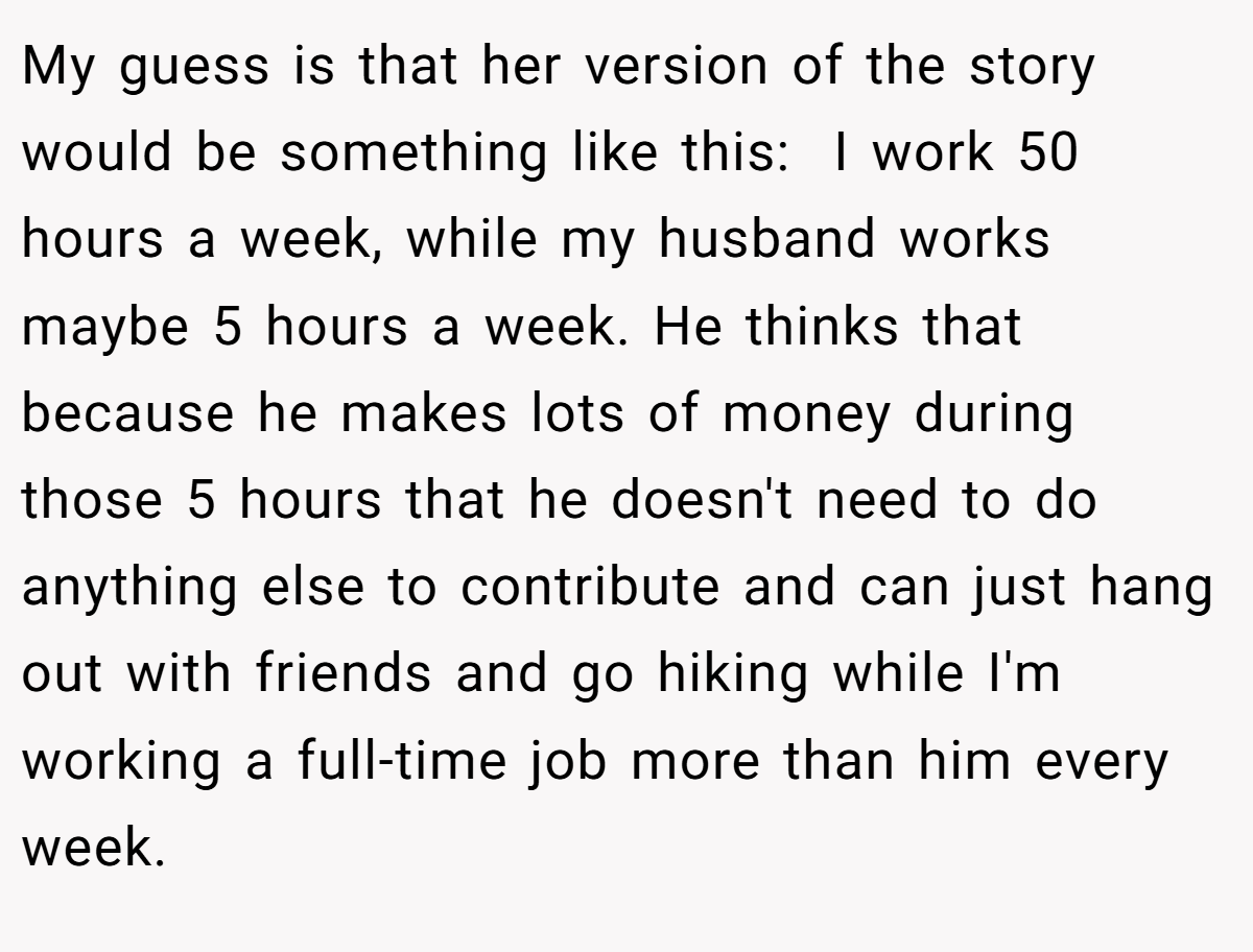 My guess is that her version of the story would be something like this:  I work 50 hours a week, while my husband works maybe 5 hours a week. He thinks that because he makes lots of money during those 5 hours that he doesn't need to do anything else to contribute and can just hang out with friends and go hiking while I'm working a full-time job more than him every week.