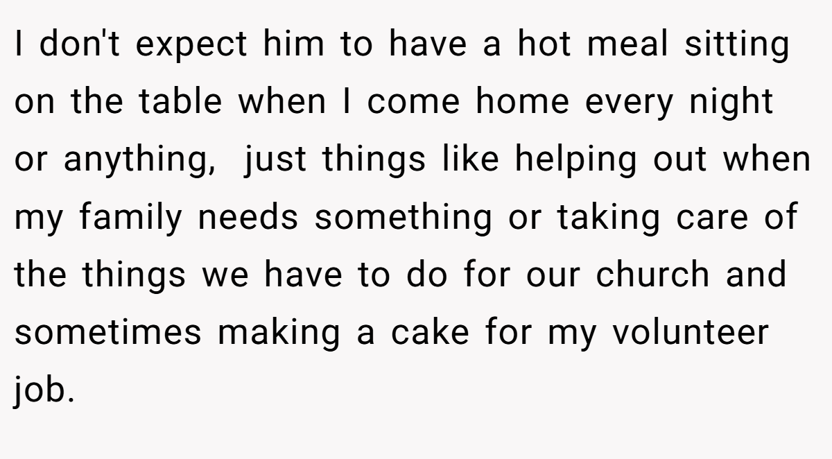 I don't expect him to have a hot meal sitting on the table when I come home every night or anything,  just things like helping out when my family needs something or taking care of the things we have to do for our church and sometimes making a cake for my volunteer job.