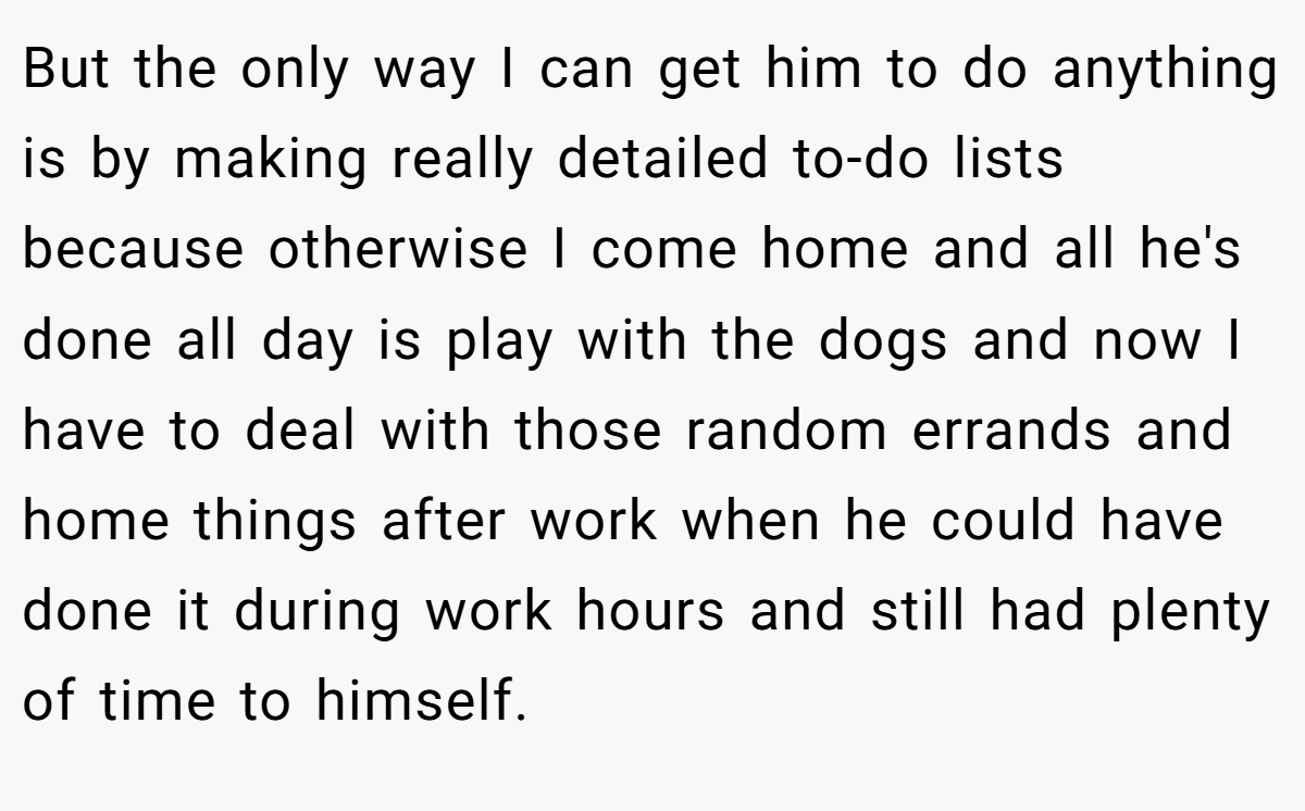 But the only way I can get him to do anything is by making really detailed to-do lists because otherwise I come home and all he's done all day is play with the dogs and now I have to deal with those random errands and home things after work when he could have done it during work hours and still had plenty of time to himself.