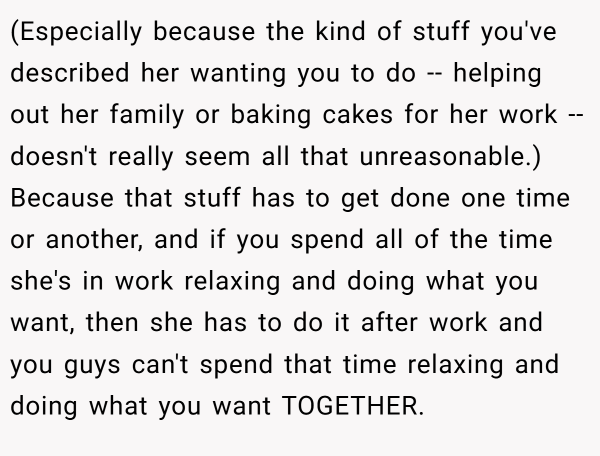 (Especially because the kind of stuff you've described her wanting you to do -- helping out her family or baking cakes for her work -- doesn't really seem all that unreasonable.) Because that stuff has to get done one time or another, and if you spend all of the time she's in work relaxing and doing what you want, then she has to do it after work and you guys can't spend that time relaxing and doing what you want TOGETHER.