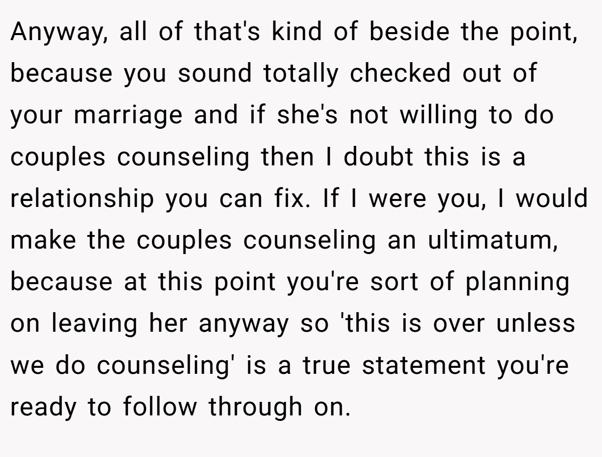 Anyway, all of that's kind of beside the point, because you sound totally checked out of your marriage and if she's not willing to do couples counseling then I doubt this is a relationship you can fix. If I were you, I would make the couples counseling an ultimatum, because at this point you're sort of planning on leaving her anyway so 'this is over unless we do counseling' is a true statement you're ready to follow through on.