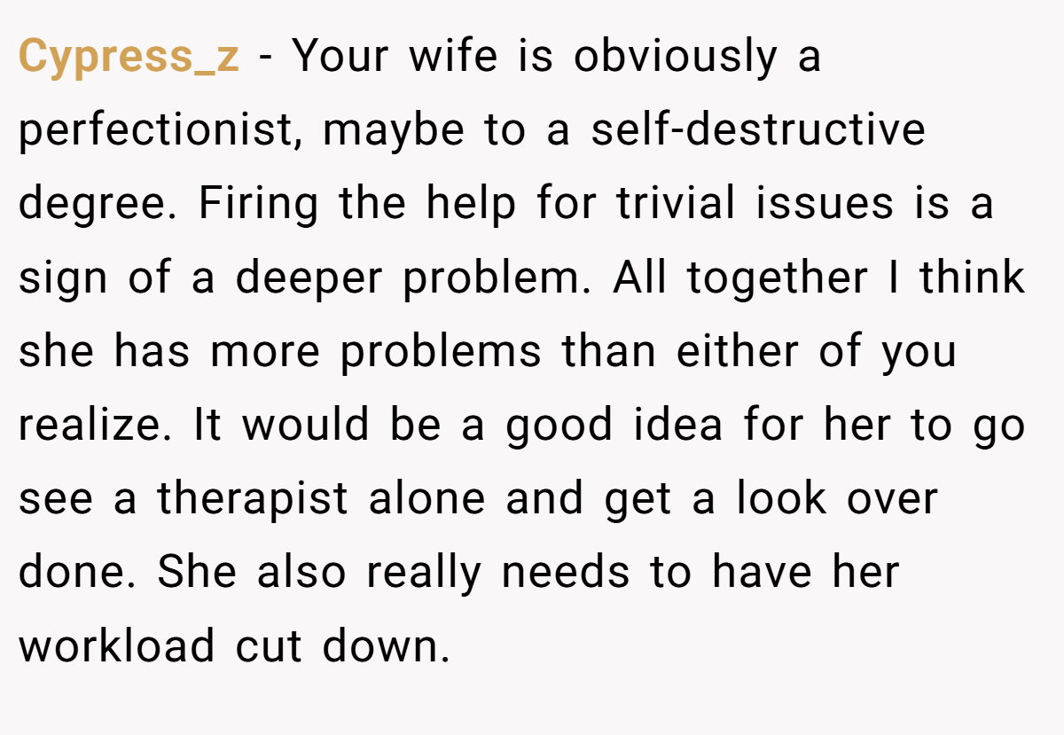 Cypress_z − Your wife is obviously a perfectionist, maybe to a self-destructive degree. Firing the help for trivial issues is a sign of a deeper problem. All together I think she has more problems than either of you realize. It would be a good idea for her to go see a therapist alone and get a look over done. She also really needs to have her workload cut down.