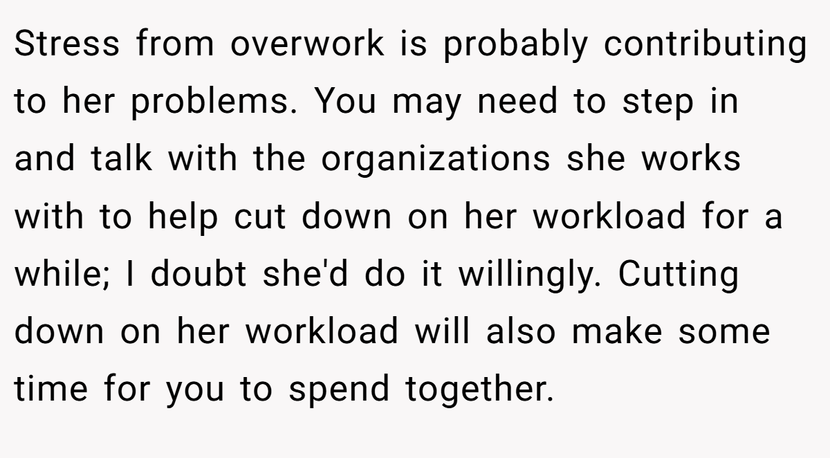 Stress from overwork is probably contributing to her problems. You may need to step in and talk with the organizations she works with to help cut down on her workload for a while; I doubt she'd do it willingly. Cutting down on her workload will also make some time for you to spend together.