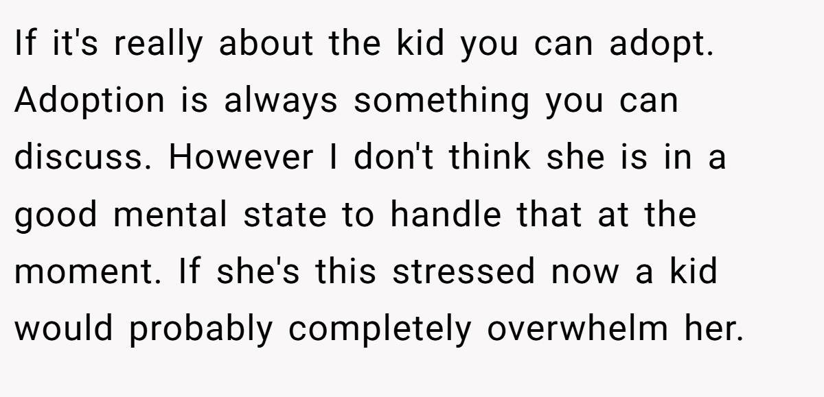 If it's really about the kid you can adopt. Adoption is always something you can discuss. However I don't think she is in a good mental state to handle that at the moment. If she's this stressed now a kid would probably completely overwhelm her.