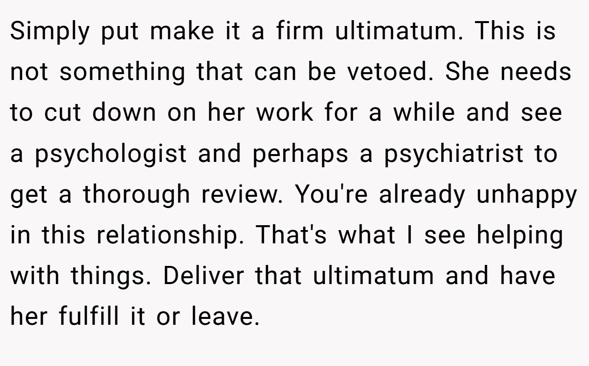 Simply put make it a firm ultimatum. This is not something that can be vetoed. She needs to cut down on her work for a while and see a psychologist and perhaps a psychiatrist to get a thorough review. You're already unhappy in this relationship. That's what I see helping with things. Deliver that ultimatum and have her fulfill it or leave.