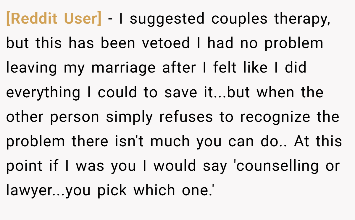 [Reddit User] − I suggested couples therapy, but this has been vetoed I had no problem leaving my marriage after I felt like I did everything I could to save it...but when the other person simply refuses to recognize the problem there isn't much you can do.. At this point if I was you I would say 'counselling or lawyer...you pick which one.'