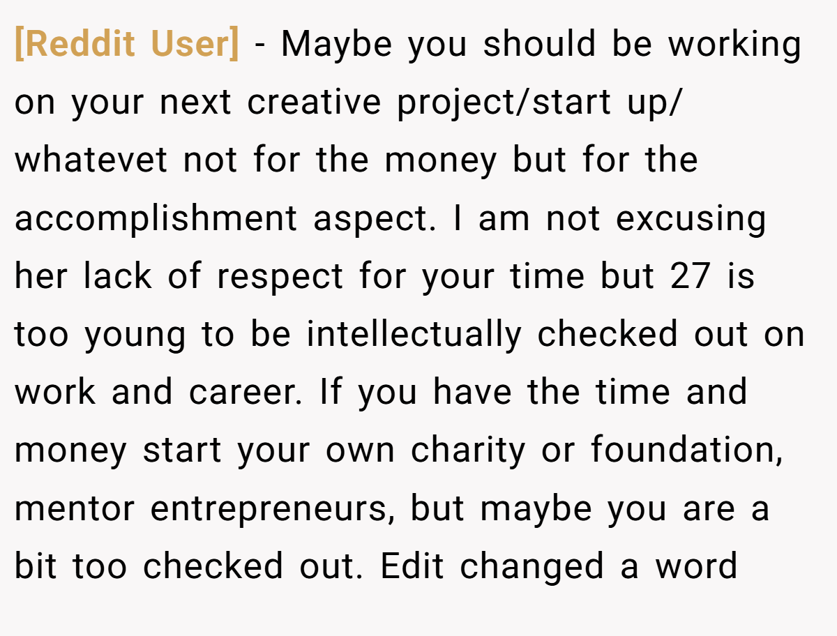 [Reddit User] − Maybe you should be working on your next creative project/start up/ whatevet not for the money but for the accomplishment aspect. I am not excusing her lack of respect for your time but 27 is too young to be intellectually checked out on work and career. If you have the time and money start your own charity or foundation, mentor entrepreneurs, but maybe you are a bit too checked out. Edit changed a word