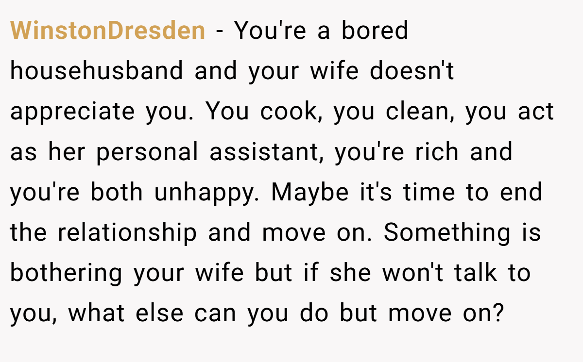 WinstonDresden − You're a bored househusband and your wife doesn't appreciate you. You cook, you clean, you act as her personal assistant, you're rich and you're both unhappy. Maybe it's time to end the relationship and move on. Something is bothering your wife but if she won't talk to you, what else can you do but move on?