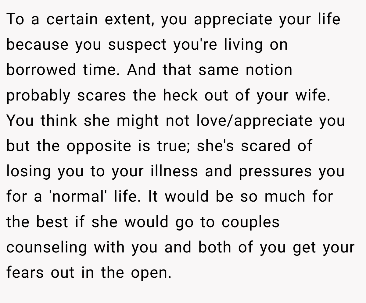 To a certain extent, you appreciate your life because you suspect you're living on borrowed time. And that same notion probably scares the heck out of your wife. You think she might not love/appreciate you but the opposite is true; she's scared of losing you to your illness and pressures you for a 'normal' life. It would be so much for the best if she would go to couples counseling with you and both of you get your fears out in the open.
