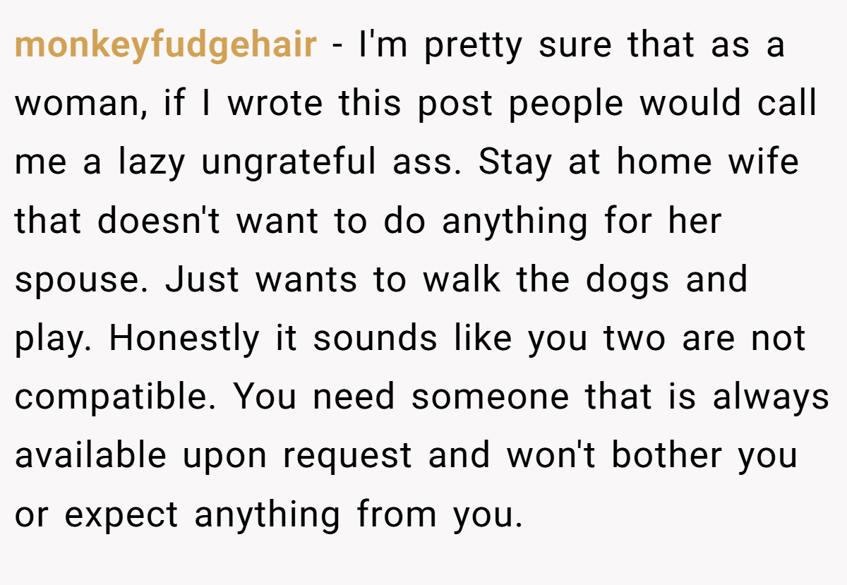 monkeyfudgehair − I'm pretty sure that as a woman, if I wrote this post people would call me a lazy ungrateful ass. Stay at home wife that doesn't want to do anything for her spouse. Just wants to walk the dogs and play. Honestly it sounds like you two are not compatible. You need someone that is always available upon request and won't bother you or expect anything from you.