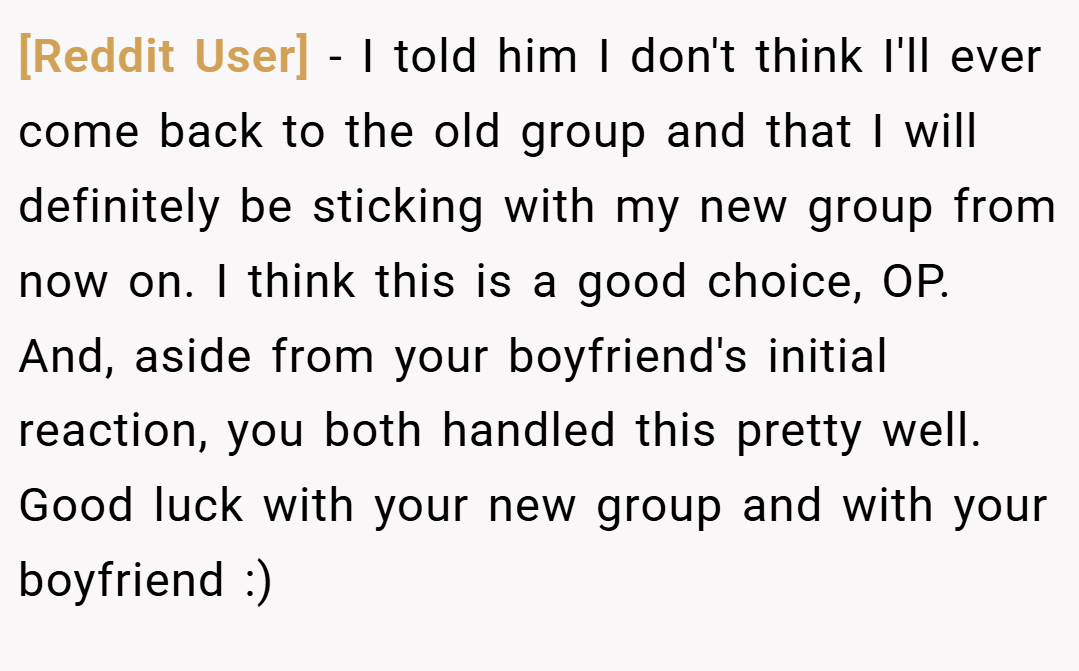 [Reddit User] − I told him I don't think I'll ever come back to the old group and that I will definitely be sticking with my new group from now on. I think this is a good choice, OP. And, aside from your boyfriend's initial reaction, you both handled this pretty well. Good luck with your new group and with your boyfriend :)