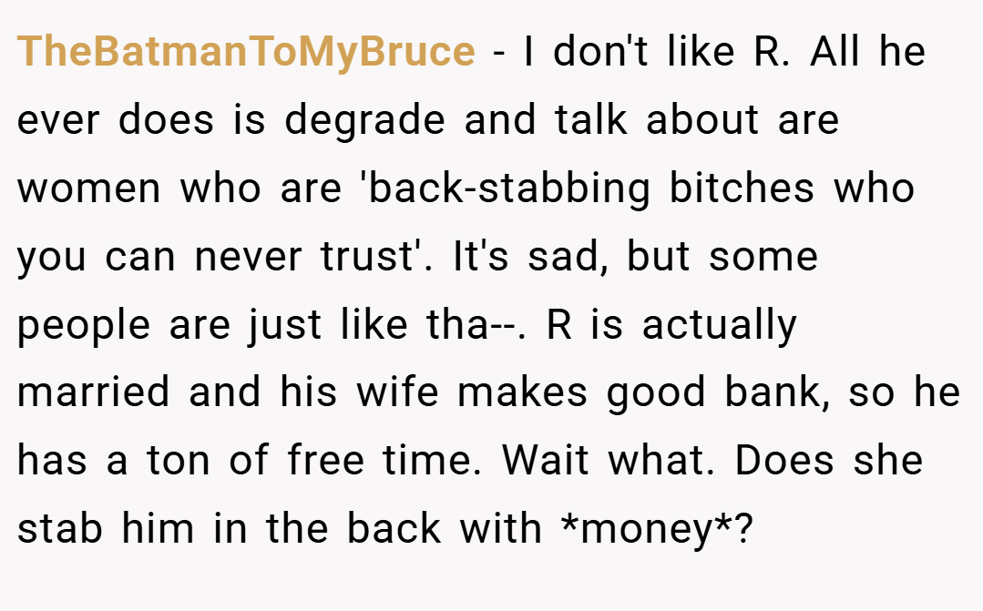 TheBatmanToMyBruce − I don't like R. All he ever does is degrade and talk about are women who are 'back-stabbing bitches who you can never trust'. It's sad, but some people are just like tha--. R is actually married and his wife makes good bank, so he has a ton of free time. Wait what. Does she stab him in the back with *money*?