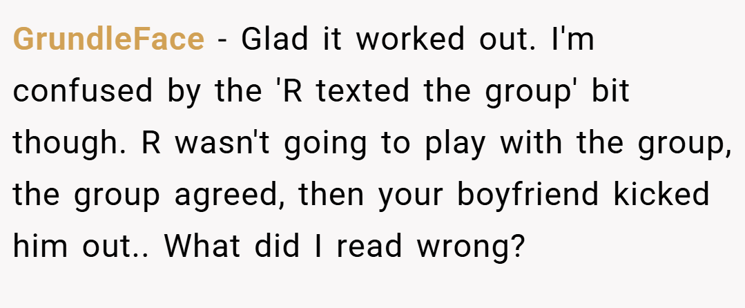 GrundleFace − Glad it worked out. I'm confused by the 'R texted the group' bit though. R wasn't going to play with the group, the group agreed, then your boyfriend kicked him out.. What did I read wrong?