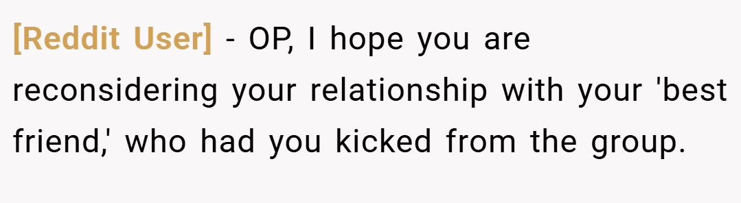 [Reddit User] − OP, I hope you are reconsidering your relationship with your 'best friend,' who had you kicked from the group.