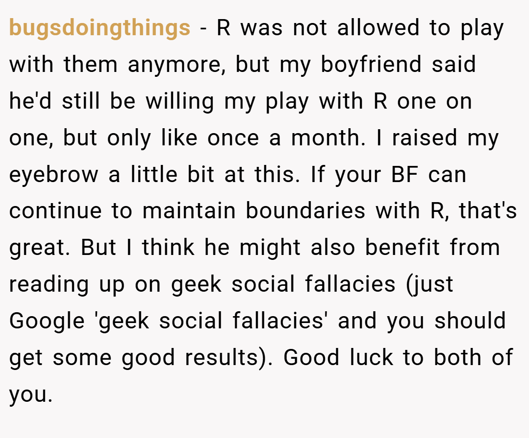 bugsdoingthings − R was not allowed to play with them anymore, but my boyfriend said he'd still be willing my play with R one on one, but only like once a month. I raised my eyebrow a little bit at this. If your BF can continue to maintain boundaries with R, that's great. But I think he might also benefit from reading up on geek social fallacies (just Google 'geek social fallacies' and you should get some good results). Good luck to both of you.
