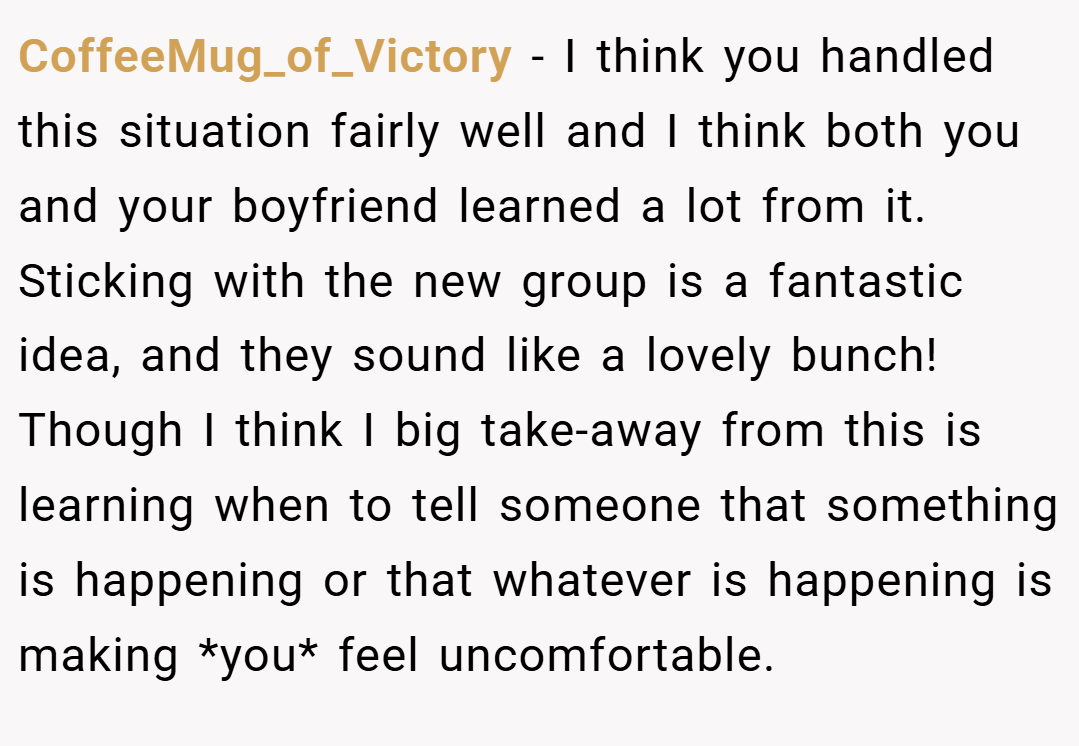 CoffeeMug_of_Victory − I think you handled this situation fairly well and I think both you and your boyfriend learned a lot from it. Sticking with the new group is a fantastic idea, and they sound like a lovely bunch! Though I think I big take-away from this is learning when to tell someone that something is happening or that whatever is happening is making *you* feel uncomfortable.