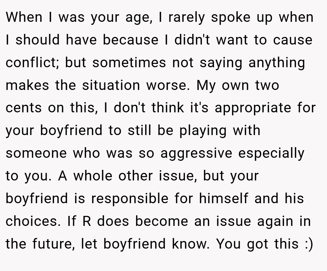When I was your age, I rarely spoke up when I should have because I didn't want to cause conflict; but sometimes not saying anything makes the situation worse. My own two cents on this, I don't think it's appropriate for your boyfriend to still be playing with someone who was so aggressive especially to you. A whole other issue, but your boyfriend is responsible for himself and his choices. If R does become an issue again in the future, let boyfriend know. You got this :)