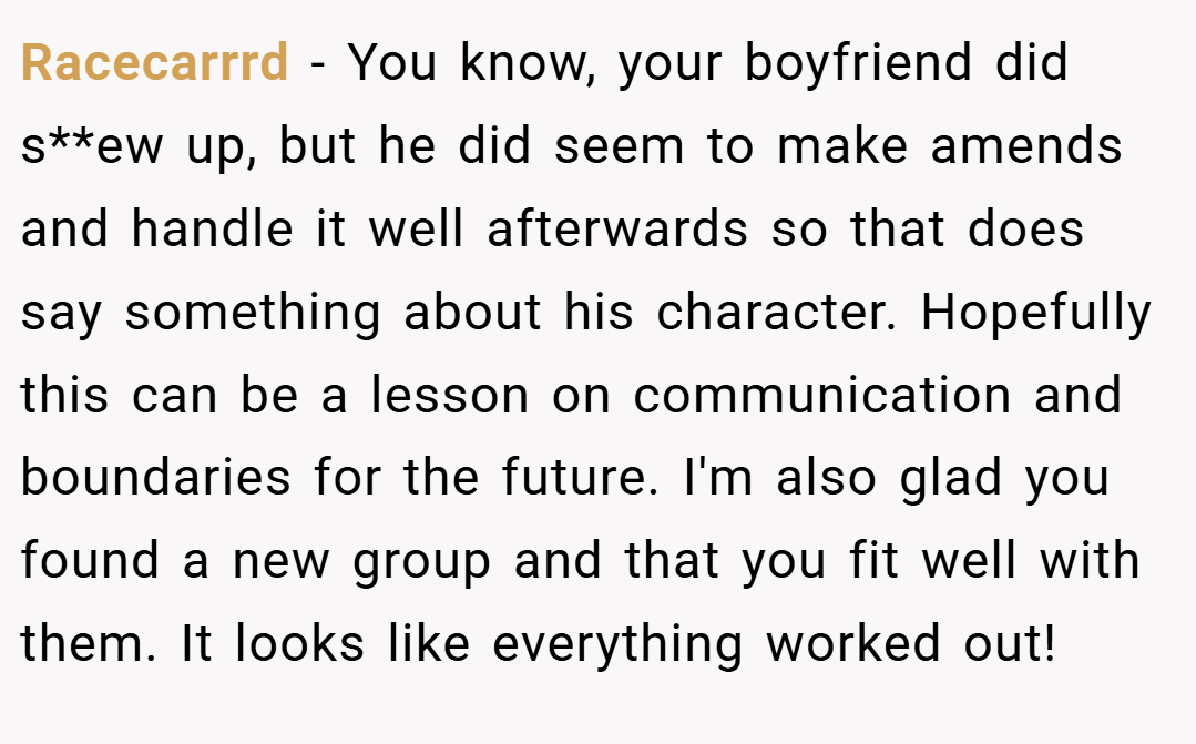 Racecarrrd − You know, your boyfriend did s**ew up, but he did seem to make amends and handle it well afterwards so that does say something about his character. Hopefully this can be a lesson on communication and boundaries for the future. I'm also glad you found a new group and that you fit well with them. It looks like everything worked out!