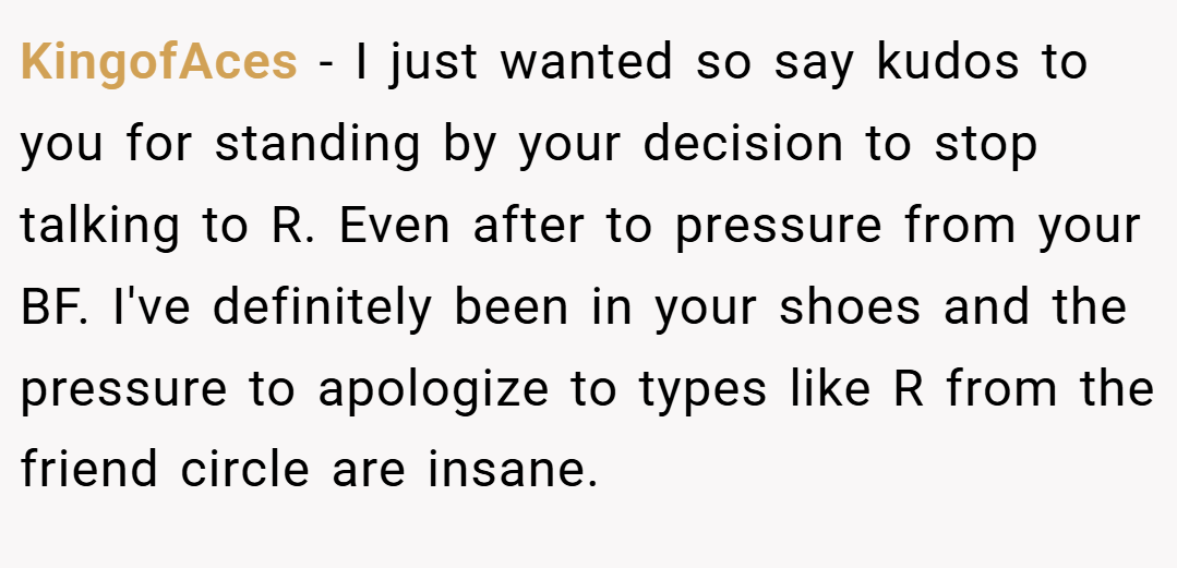 KingofAces − I just wanted so say kudos to you for standing by your decision to stop talking to R. Even after to pressure from your BF. I've definitely been in your shoes and the pressure to apologize to types like R from the friend circle are insane.