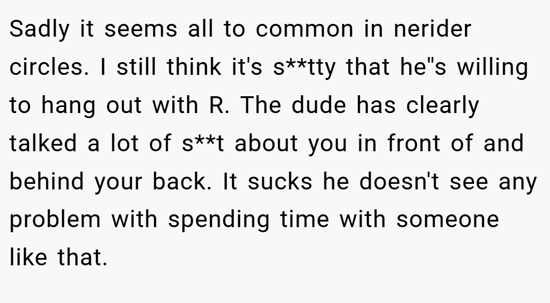 Sadly it seems all to common in nerider circles. I still think it's s**tty that he''s willing to hang out with R. The dude has clearly talked a lot of s**t about you in front of and behind your back. It sucks he doesn't see any problem with spending time with someone like that.