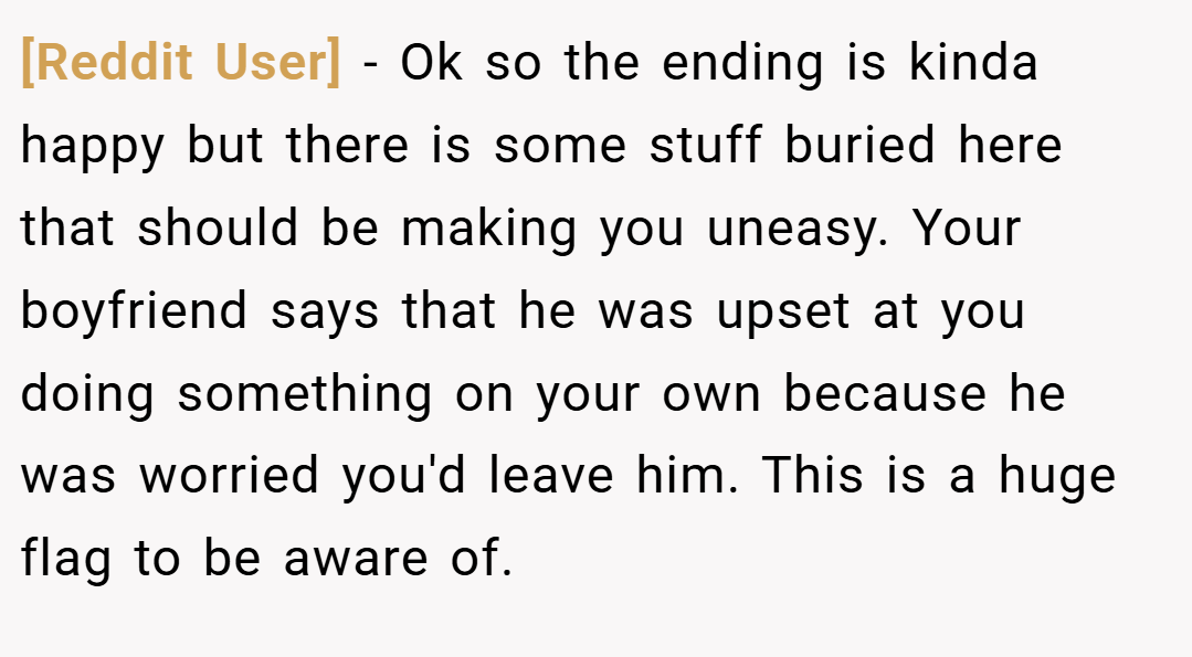 [Reddit User] − Ok so the ending is kinda happy but there is some stuff buried here that should be making you uneasy. Your boyfriend says that he was upset at you doing something on your own because he was worried you'd leave him. This is a huge flag to be aware of.