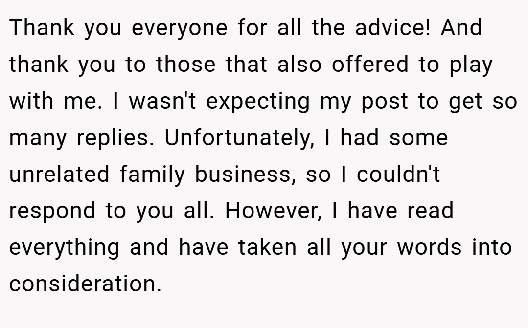 Thank you everyone for all the advice! And thank you to those that also offered to play with me. I wasn't expecting my post to get so many replies. Unfortunately, I had some unrelated family business, so I couldn't respond to you all. However, I have read everything and have taken all your words into consideration.
