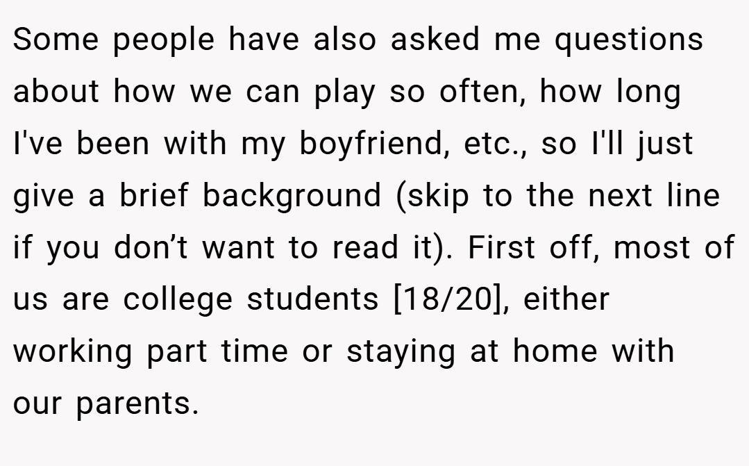 Some people have also asked me questions about how we can play so often, how long I've been with my boyfriend, etc., so I'll just give a brief background (skip to the next line if you don’t want to read it). First off, most of us are college students [18/20], either working part time or staying at home with our parents.