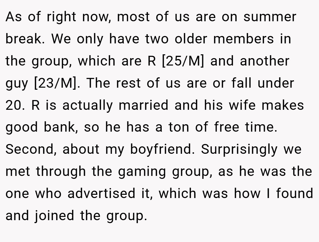 As of right now, most of us are on summer break. We only have two older members in the group, which are R [25/M] and another guy [23/M]. The rest of us are or fall under 20. R is actually married and his wife makes good bank, so he has a ton of free time. Second, about my boyfriend. Surprisingly we met through the gaming group, as he was the one who advertised it, which was how I found and joined the group.