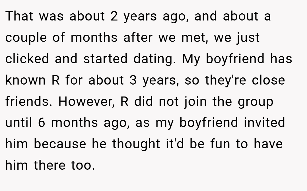 That was about 2 years ago, and about a couple of months after we met, we just clicked and started dating. My boyfriend has known R for about 3 years, so they're close friends. However, R did not join the group until 6 months ago, as my boyfriend invited him because he thought it'd be fun to have him there too.