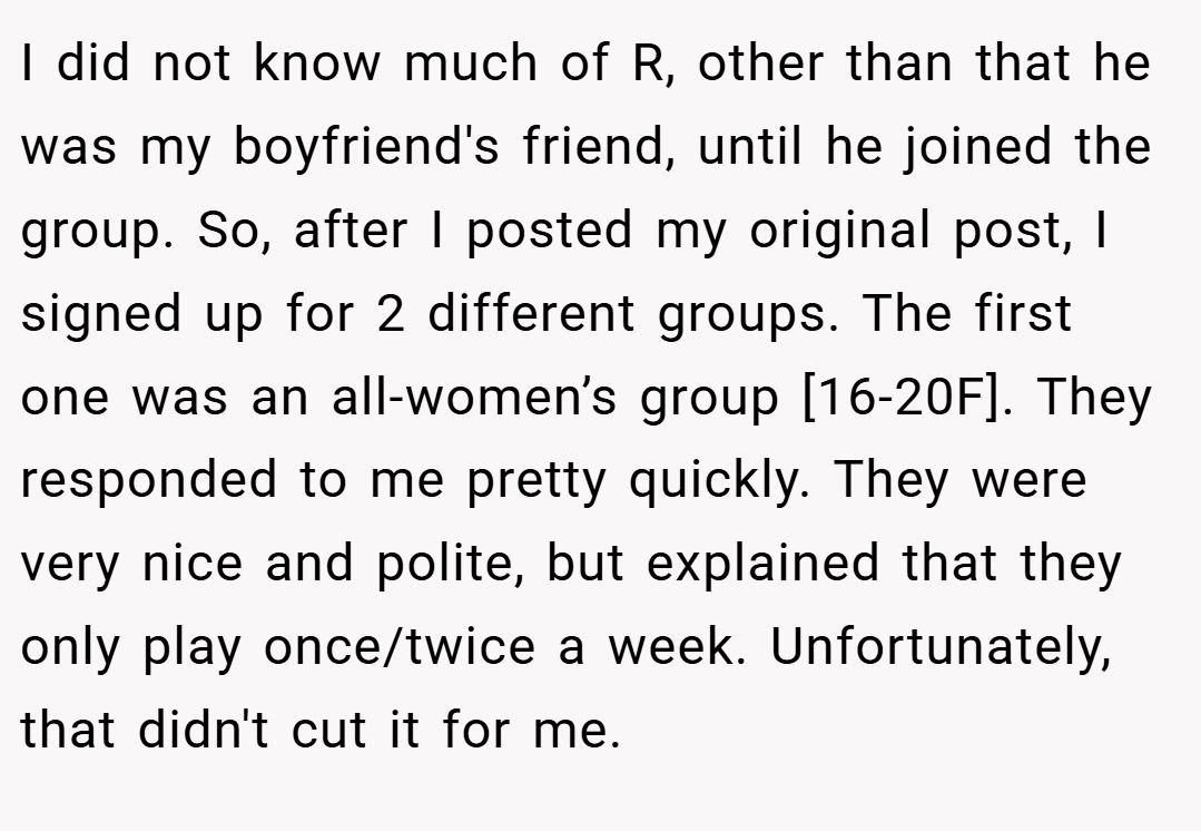 I did not know much of R, other than that he was my boyfriend's friend, until he joined the group. So, after I posted my original post, I signed up for 2 different groups. The first one was an all-women’s group [16-20F]. They responded to me pretty quickly. They were very nice and polite, but explained that they only play once/twice a week. Unfortunately, that didn't cut it for me.