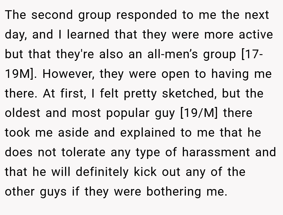 The second group responded to me the next day, and I learned that they were more active but that they're also an all-men’s group [17-19M]. However, they were open to having me there. At first, I felt pretty sketched, but the oldest and most popular guy [19/M] there took me aside and explained to me that he does not tolerate any type of harassment and that he will definitely kick out any of the other guys if they were bothering me.