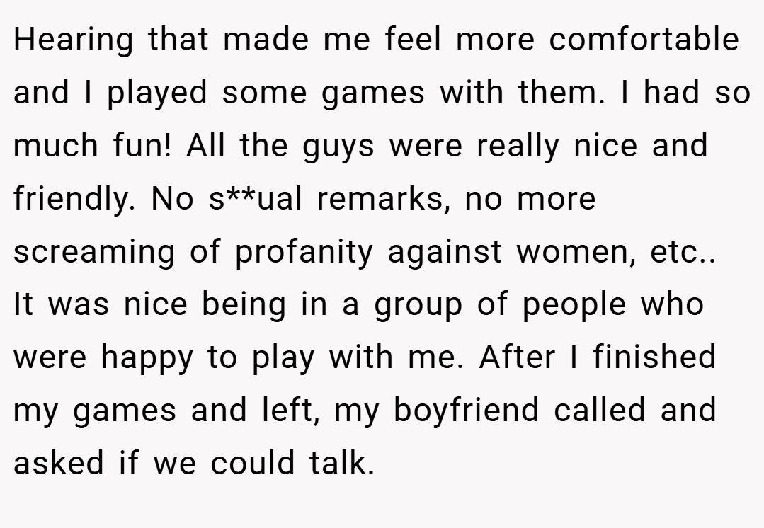 Hearing that made me feel more comfortable and I played some games with them. I had so much fun! All the guys were really nice and friendly. No s**ual remarks, no more screaming of profanity against women, etc.. It was nice being in a group of people who were happy to play with me. After I finished my games and left, my boyfriend called and asked if we could talk.