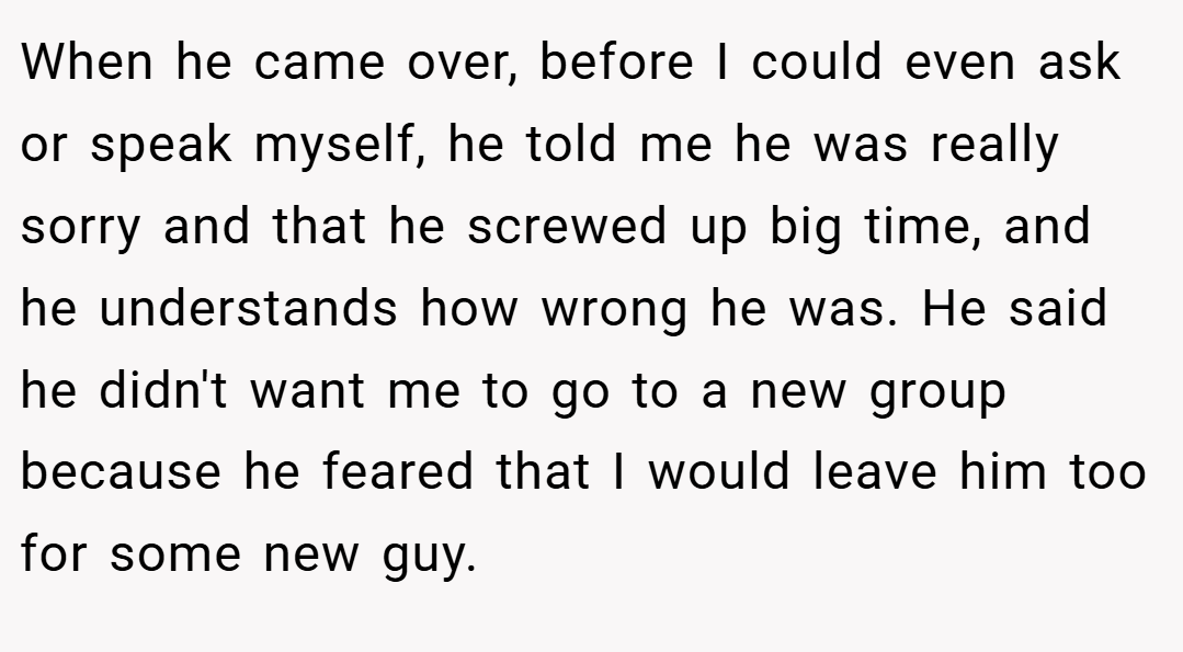 When he came over, before I could even ask or speak myself, he told me he was really sorry and that he screwed up big time, and he understands how wrong he was. He said he didn't want me to go to a new group because he feared that I would leave him too for some new guy.