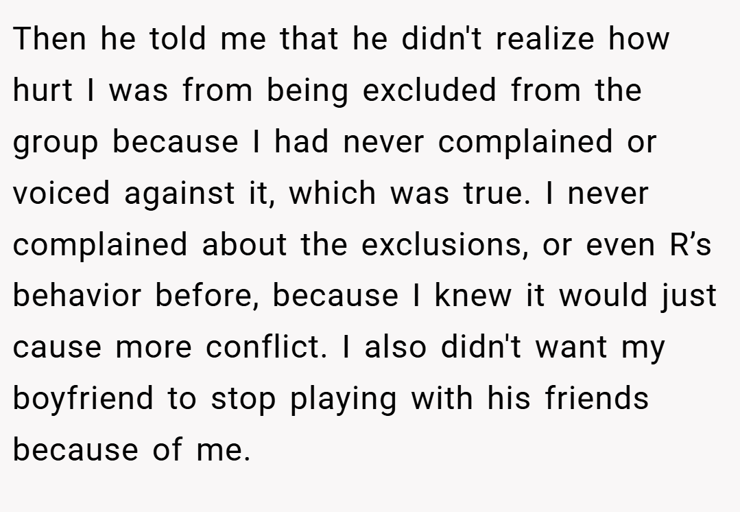 Then he told me that he didn't realize how hurt I was from being excluded from the group because I had never complained or voiced against it, which was true. I never complained about the exclusions, or even R’s behavior before, because I knew it would just cause more conflict. I also didn't want my boyfriend to stop playing with his friends because of me.