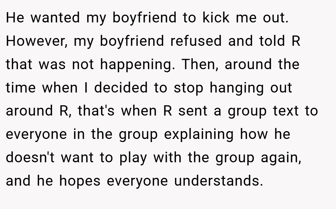 He wanted my boyfriend to kick me out. However, my boyfriend refused and told R that was not happening. Then, around the time when I decided to stop hanging out around R, that's when R sent a group text to everyone in the group explaining how he doesn't want to play with the group again, and he hopes everyone understands.