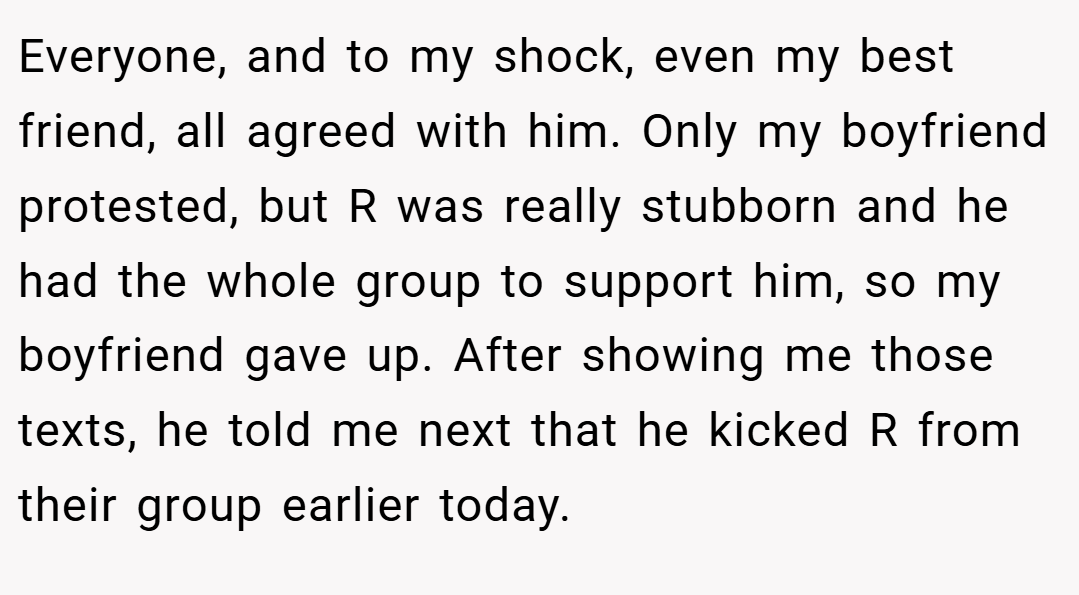 Everyone, and to my shock, even my best friend, all agreed with him. Only my boyfriend protested, but R was really stubborn and he had the whole group to support him, so my boyfriend gave up. After showing me those texts, he told me next that he kicked R from their group earlier today.