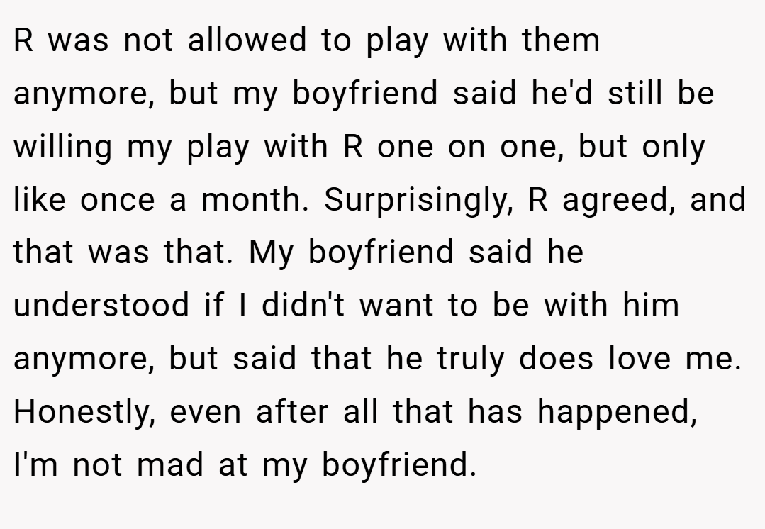 R was not allowed to play with them anymore, but my boyfriend said he'd still be willing my play with R one on one, but only like once a month. Surprisingly, R agreed, and that was that. My boyfriend said he understood if I didn't want to be with him anymore, but said that he truly does love me. Honestly, even after all that has happened, I'm not mad at my boyfriend.