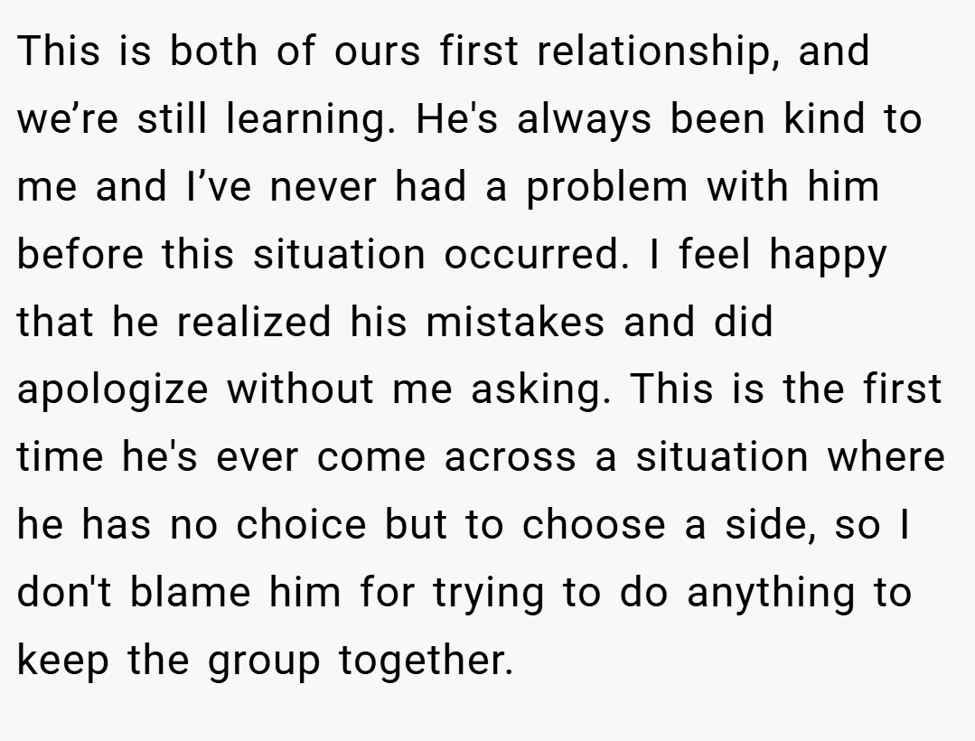 This is both of ours first relationship, and we’re still learning. He's always been kind to me and I’ve never had a problem with him before this situation occurred. I feel happy that he realized his mistakes and did apologize without me asking. This is the first time he's ever come across a situation where he has no choice but to choose a side, so I don't blame him for trying to do anything to keep the group together.
