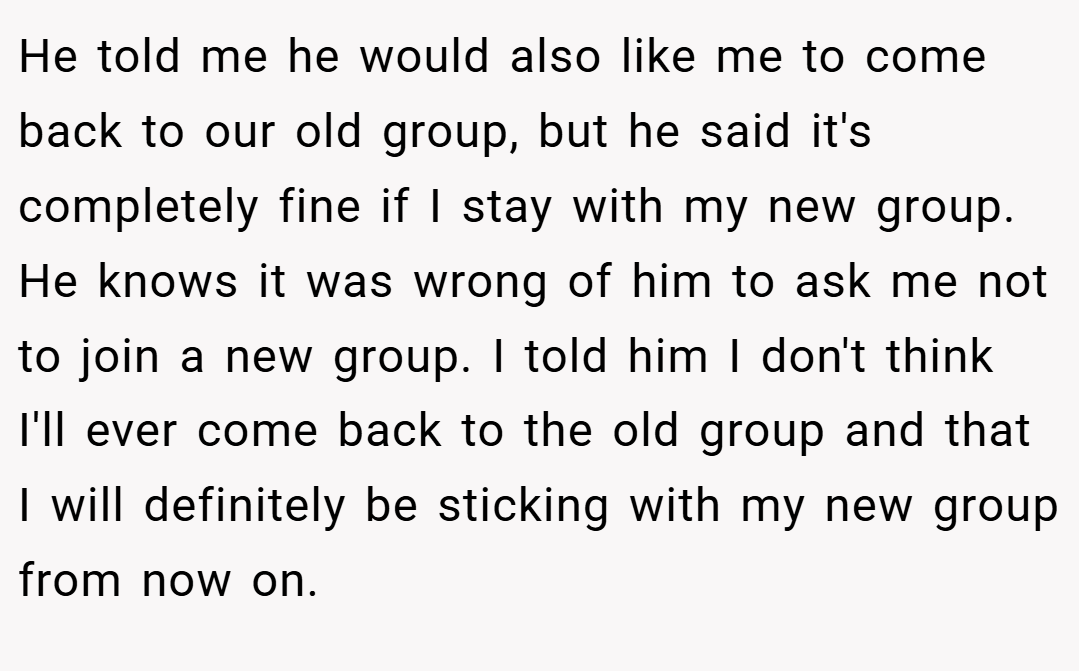 He told me he would also like me to come back to our old group, but he said it's completely fine if I stay with my new group. He knows it was wrong of him to ask me not to join a new group. I told him I don't think I'll ever come back to the old group and that I will definitely be sticking with my new group from now on.