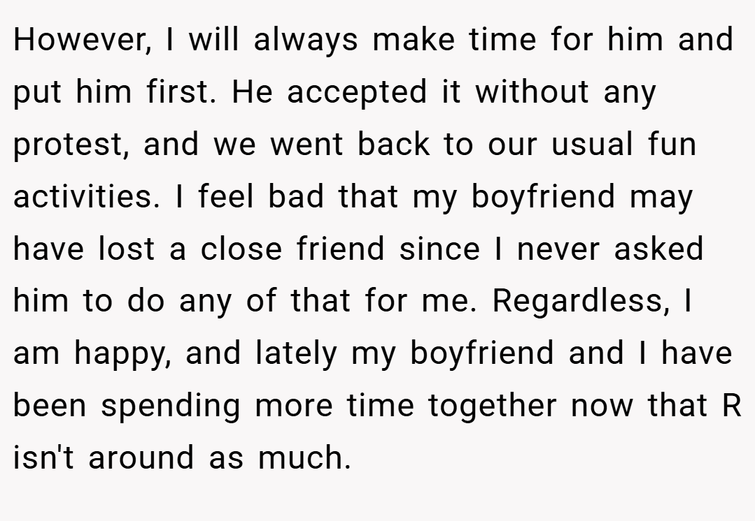 However, I will always make time for him and put him first. He accepted it without any protest, and we went back to our usual fun activities. I feel bad that my boyfriend may have lost a close friend since I never asked him to do any of that for me. Regardless, I am happy, and lately my boyfriend and I have been spending more time together now that R isn't around as much.