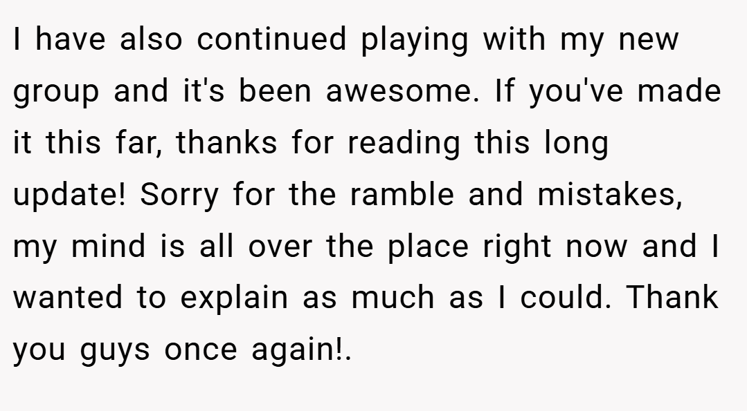 I have also continued playing with my new group and it's been awesome. If you've made it this far, thanks for reading this long update! Sorry for the ramble and mistakes, my mind is all over the place right now and I wanted to explain as much as I could. Thank you guys once again!.