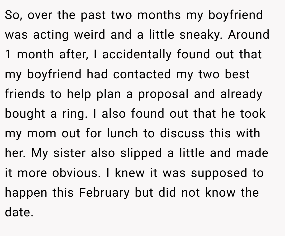 So, over the past two months my boyfriend was acting weird and a little sneaky. Around 1 month after, I accidentally found out that my boyfriend had contacted my two best friends to help plan a proposal and already bought a ring. I also found out that he took my mom out for lunch to discuss this with her. My sister also slipped a little and made it more obvious. I knew it was supposed to happen this February but did not know the date.