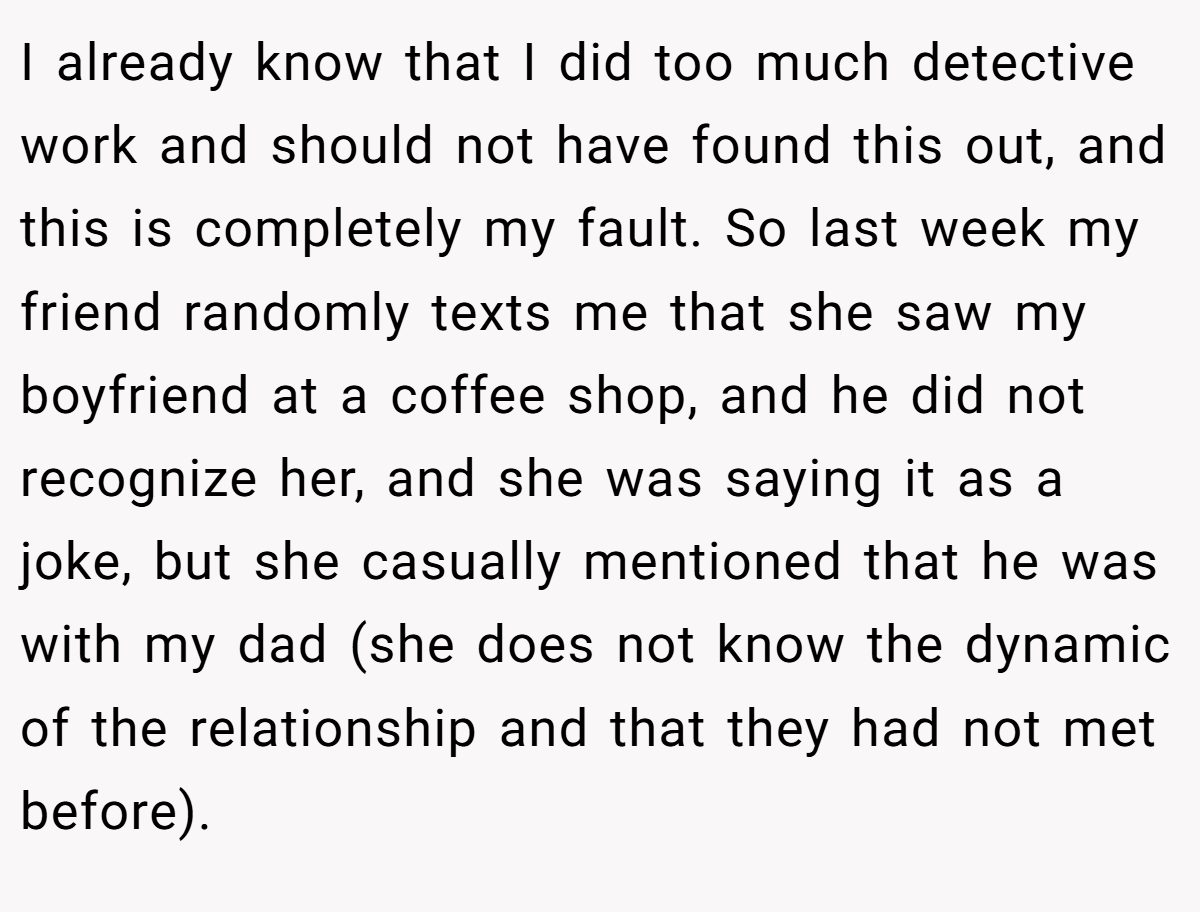 I already know that I did too much detective work and should not have found this out, and this is completely my fault. So last week my friend randomly texts me that she saw my boyfriend at a coffee shop, and he did not recognize her, and she was saying it as a joke, but she casually mentioned that he was with my dad (she does not know the dynamic of the relationship and that they had not met before).