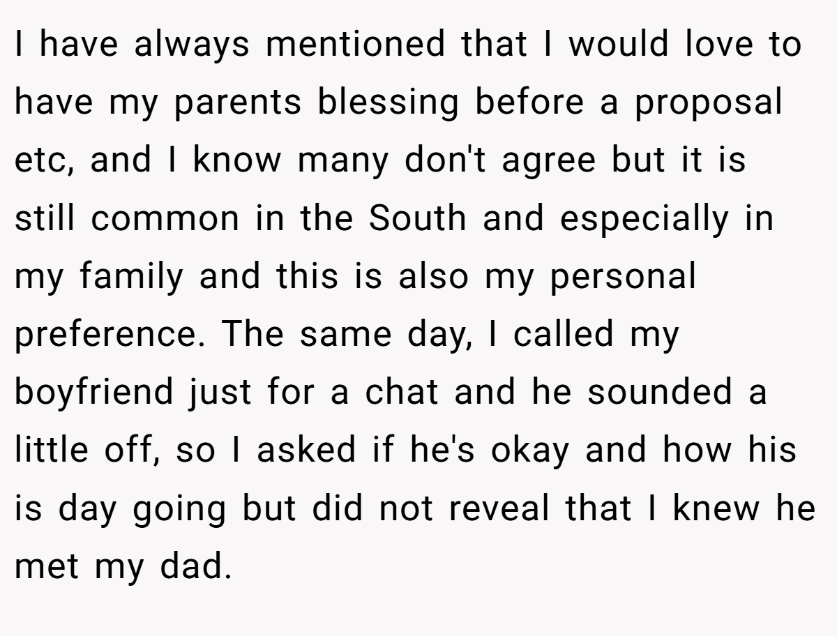 I have always mentioned that I would love to have my parents blessing before a proposal etc, and I know many don't agree but it is still common in the South and especially in my family and this is also my personal preference. The same day, I called my boyfriend just for a chat and he sounded a little off, so I asked if he's okay and how his is day going but did not reveal that I knew he met my dad.