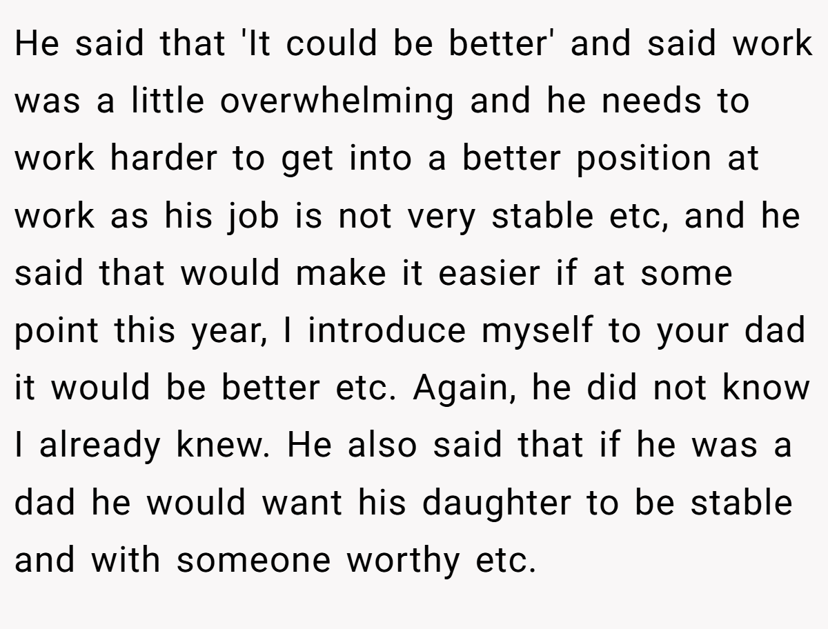 He said that 'It could be better' and said work was a little overwhelming and he needs to work harder to get into a better position at work as his job is not very stable etc, and he said that would make it easier if at some point this year, I introduce myself to your dad it would be better etc. Again, he did not know I already knew. He also said that if he was a dad he would want his daughter to be stable and with someone worthy etc.