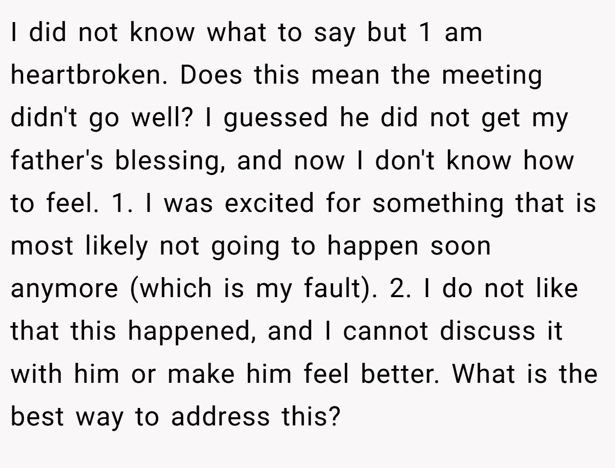 I did not know what to say but 1 am heartbroken. Does this mean the meeting didn't go well? I guessed he did not get my father's blessing, and now I don't know how to feel. 1. I was excited for something that is most likely not going to happen soon anymore (which is my fault). 2. I do not like that this happened, and I cannot discuss it with him or make him feel better. What is the best way to address this?
