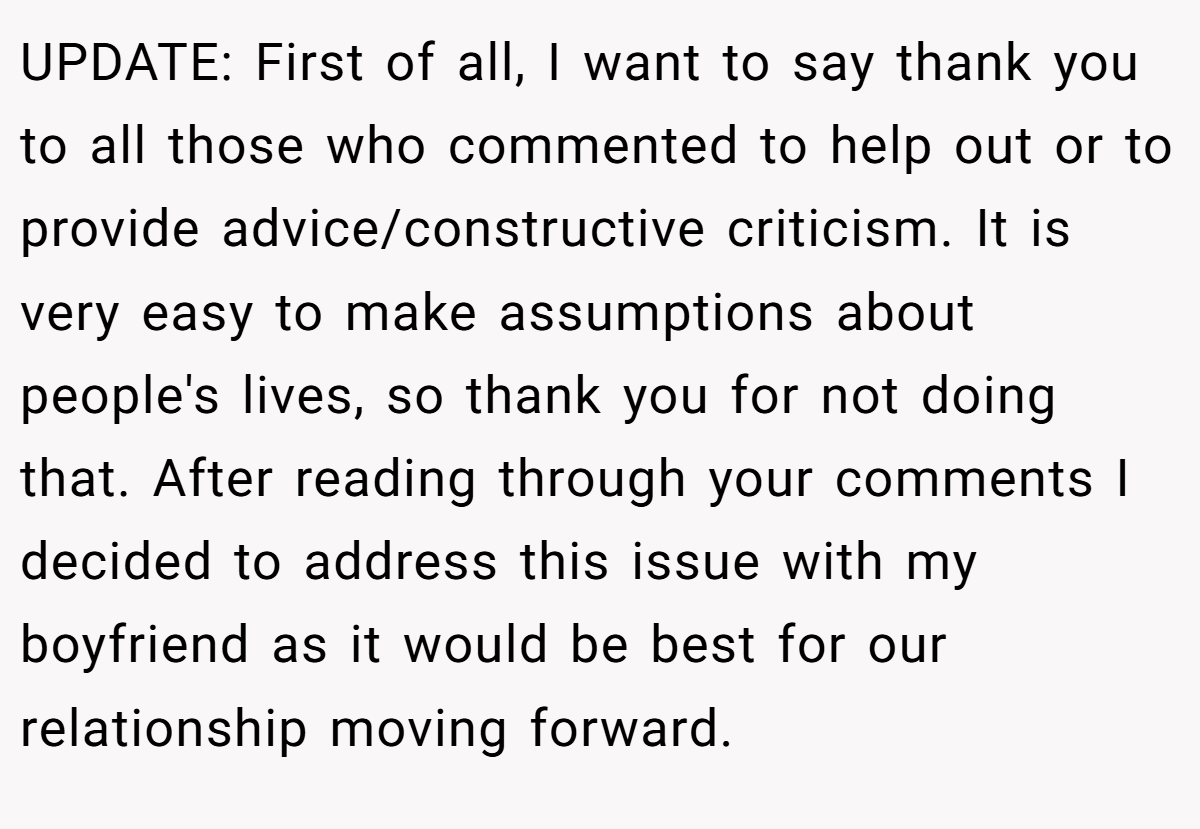 UPDATE: First of all, I want to say thank you to all those who commented to help out or to provide advice/constructive criticism. It is very easy to make assumptions about people's lives, so thank you for not doing that. After reading through your comments I decided to address this issue with my boyfriend as it would be best for our relationship moving forward.