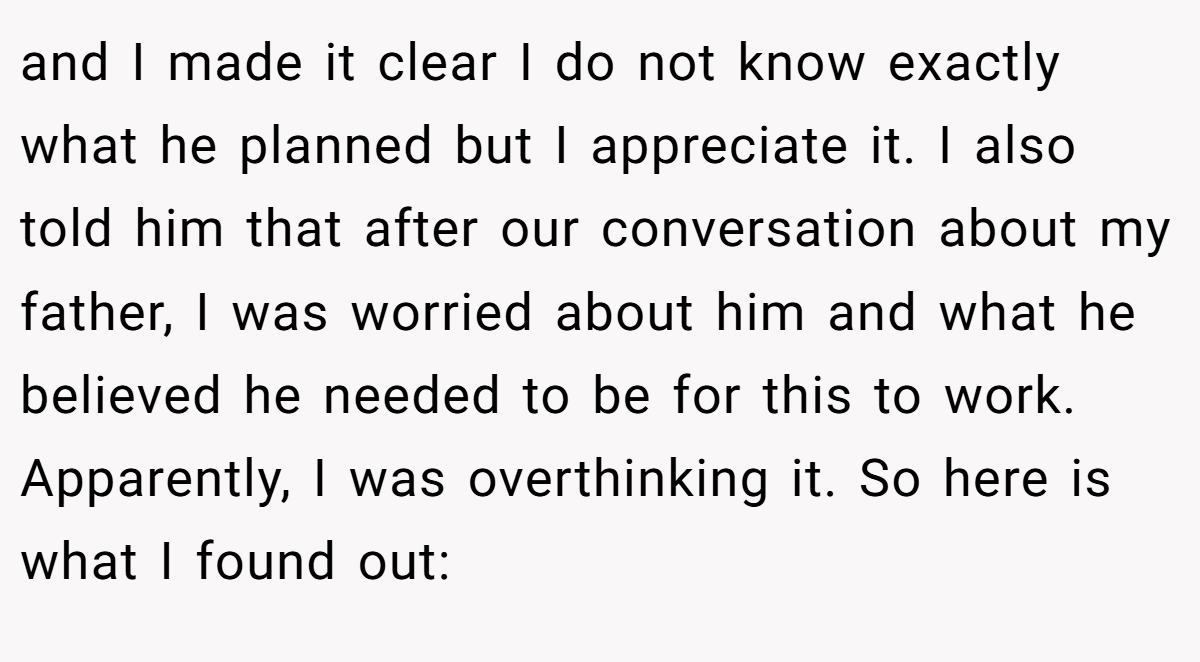 and I made it clear I do not know exactly what he planned but I appreciate it. I also told him that after our conversation about my father, I was worried about him and what he believed he needed to be for this to work. Apparently, I was overthinking it. So here is what I found out: