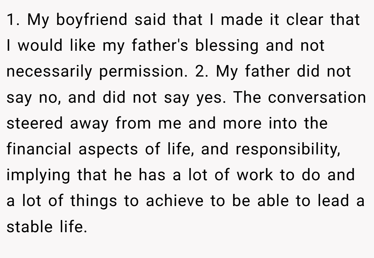 1. My boyfriend said that I made it clear that I would like my father's blessing and not necessarily permission. 2. My father did not say no, and did not say yes. The conversation steered away from me and more into the financial aspects of life, and responsibility, implying that he has a lot of work to do and a lot of things to achieve to be able to lead a stable life.